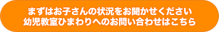 まずはお子さんの状況をお聞かせ下さい。幼児教室ひまわりへのお問い合わせはこ ちら