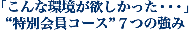 「こんな環境が欲しかった・・・」 “特別会員コース”７つの強み