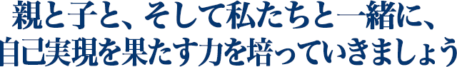 親と子と、そして私たちと一緒に、 自己実現を果たす力を培っていきましょう