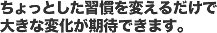 ちょっとした習慣を変えるだけで 大きな変化が期待できます