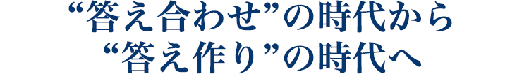 “答え合わせ”の時代から “答え作り”の時代へ