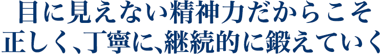 目に見えない精神力だからこそ 正しく、丁寧に、継続的に鍛えていく