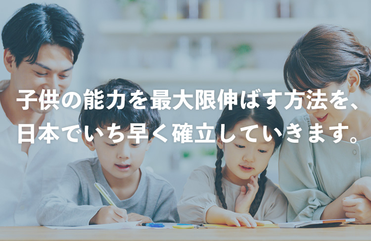 子供の能力を最大限伸ばす方法を、 日本でいち早く確立していきます。